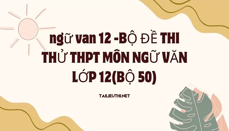 BỘ ĐỀ THI THỬ THPT MÔN NGỮ VĂN LỚP 12(BỘ 50)