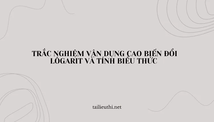 tổng hợp TRẮC NGHIỆM VẬN DỤNG CAO BIẾN ĐỔI LÔGARIT VÀ TÍNH BIỂU THỨC