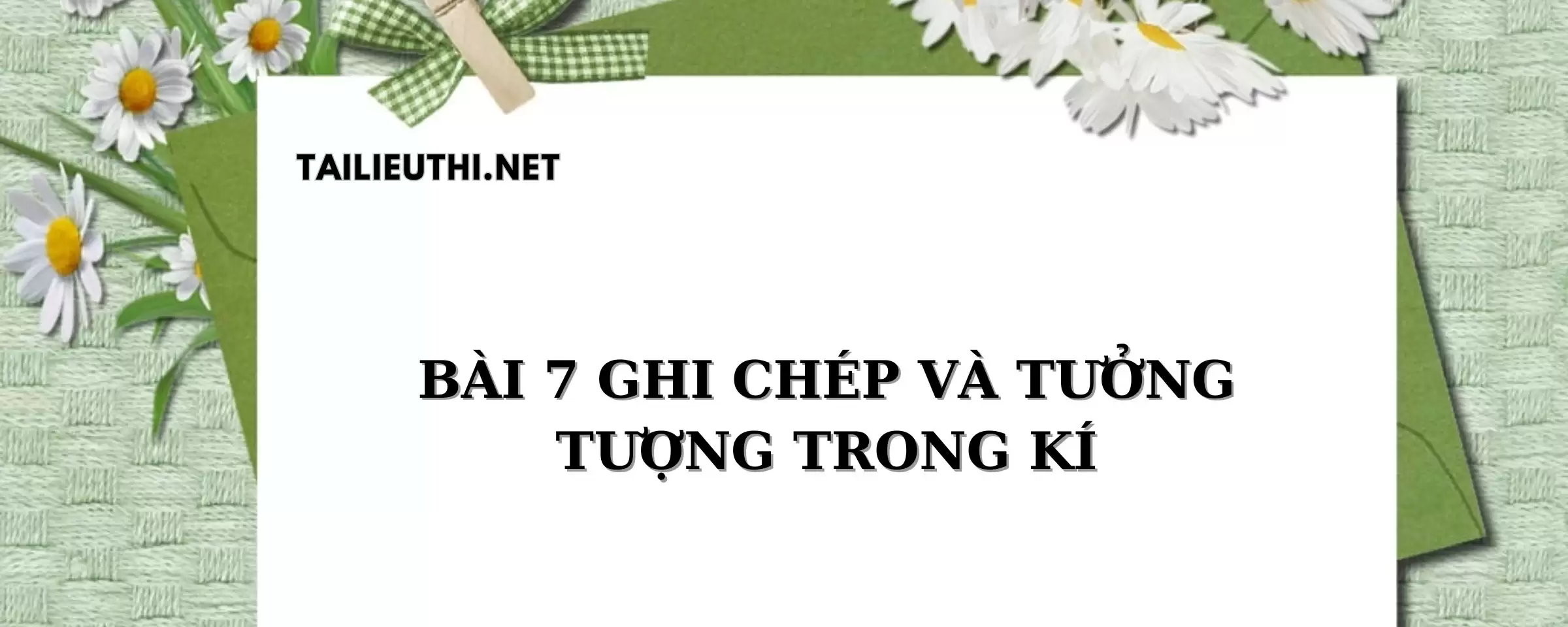 BÀI 7: GHI CHÉP VÀ TƯỞNG TƯỢNG TRONG KÍ