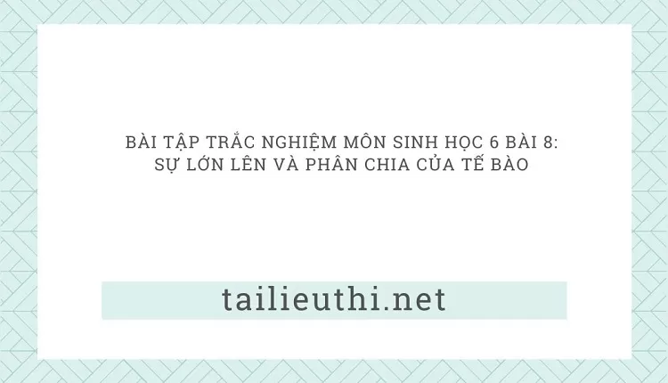 BÀI TẬP TRẮC NGHIỆM MÔN SINH HỌC 6 BÀI 8: SỰ LỚN LÊN VÀ PHÂN CHIA CỦA TẾ BÀO