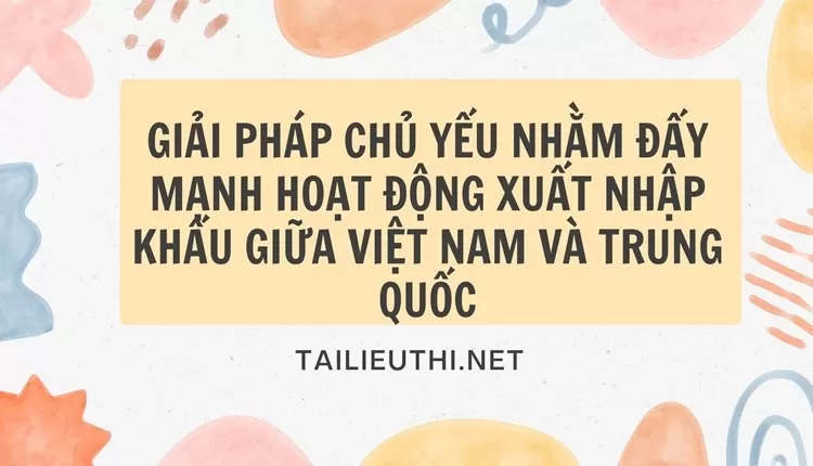 Giải pháp chủ yếu nhằm đẩy mạnh hoạt động xuất nhập khẩu giữa Việt Nam và Trung Quốc