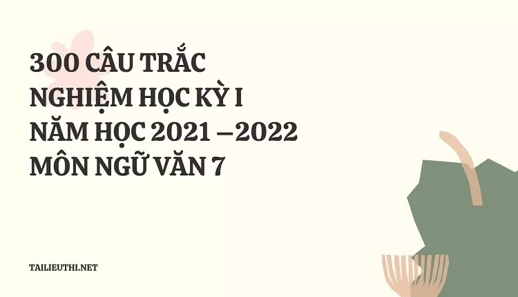 300 CÂU TRẮC NGHIỆM HỌC KỲ I NĂM HỌC 2021 –2022 MÔN NGỮ VĂN 7