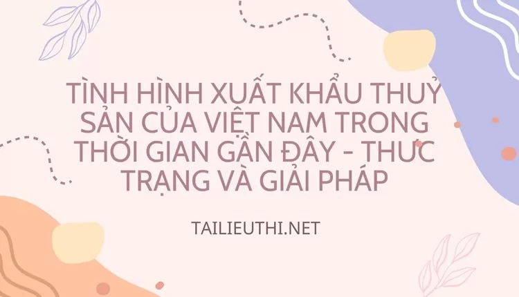 Tình hình xuất khẩu thuỷ sản của Việt Nam trong thời gian gần đây - Thưc trạng và giải pháp