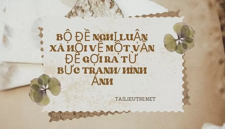 BỘ ĐỀ NGHỊ LUẬN XÃ HỘI VỀ MỘT VẤN ĐỀ GỢI RA TỪ  BỨC TRANH/ HÌNH ẢNH