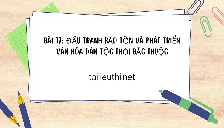 BÀI 17: ĐẤU TRANH BẢO TỒN VÀ PHÁT TRIỂN VĂN HÓA DÂN TỘC THỜI BẮC THUỘC