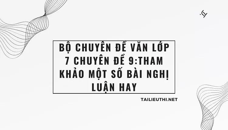 BỘ CHUYÊN ĐỀ VĂN LỚP 7 CHUYÊN ĐỀ 9:THAM KHẢO MỘT SỐ BÀI NGHỊ LUẬN HAY