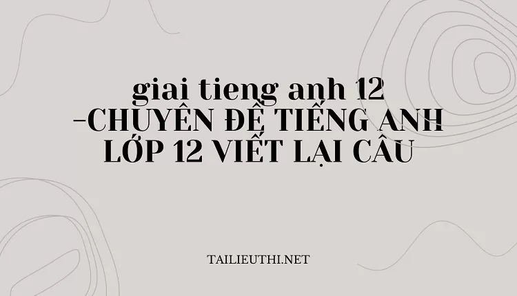 CHUYÊN ĐỀ TIẾNG ANH LỚP 12 VIẾT LẠI CÂU