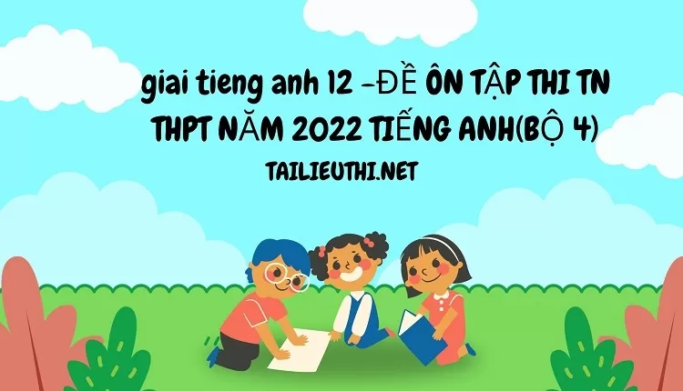 ĐỀ ÔN TẬP THI TN THPT NĂM 2022 TIẾNG ANH(BỘ 4)