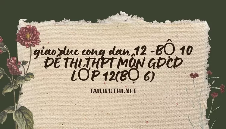 BỘ 10 ĐỀ THI THPT MÔN GDCD LỚP 12(BỘ 6)