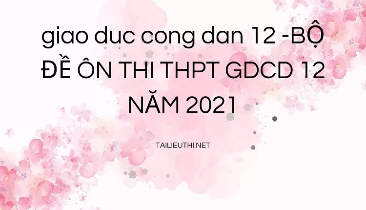 BỘ ĐỀ ÔN THI THPT GDCD 12 NĂM 2021