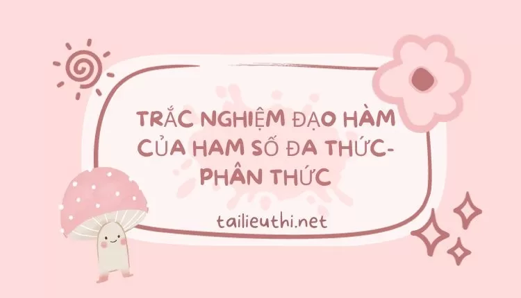 TRẮC NGHIỆM ĐẠO HÀM CỦA HAM SỐ ĐA THỨC-PHÂN THỨC (đầy đủ và chi tiết )