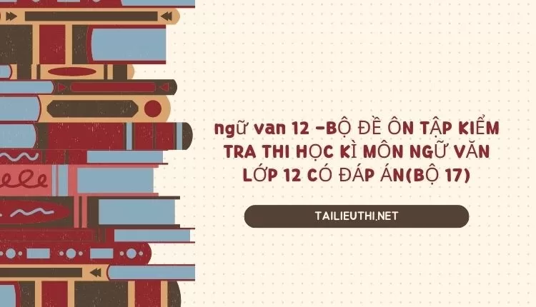 BỘ ĐỀ ÔN TẬP KIỂM TRA THI HỌC KÌ MÔN NGỮ VĂN LỚP 12 CÓ ĐÁP ÁN(BỘ 17)