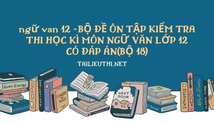 BỘ ĐỀ ÔN TẬP KIỂM TRA THI HỌC KÌ MÔN NGỮ VĂN LỚP 12 CÓ ĐÁP ÁN(BỘ 18)