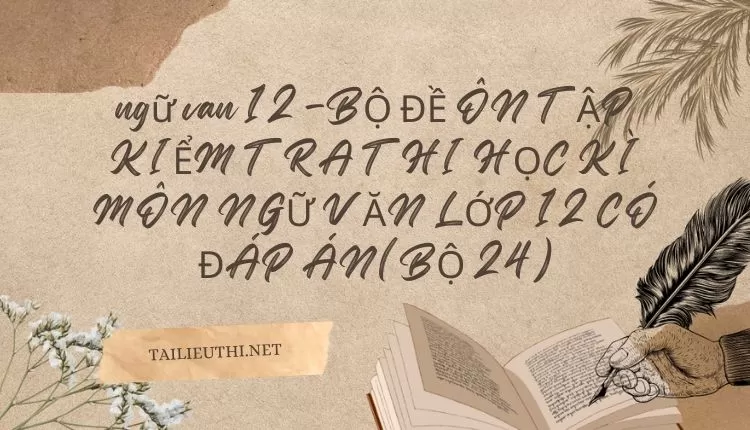 BỘ ĐỀ ÔN TẬP KIỂM TRA THI HỌC KÌ MÔN NGỮ VĂN LỚP 12 CÓ ĐÁP ÁN(BỘ 24)