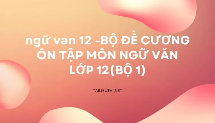 BỘ ĐỀ CƯƠNG ÔN TẬP MÔN NGỮ VĂN LỚP 12(BỘ 1)