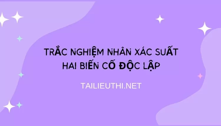 TRẮC NGHIỆM NHÂN XÁC SUẤT HAI BIẾN CỐ ĐỘC LẬP (HAY VÀ CHI TIẾT )