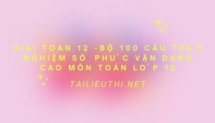 BỘ 100 CÂU TRẮC NGHIỆM SỐ PHỨC VẬN DỤNG CAO MÔN TOÁN LỚP 12