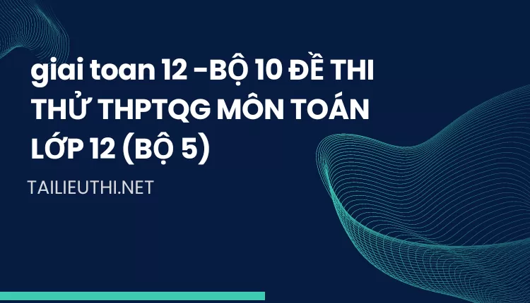 BỘ 10 ĐỀ THI THỬ THPTQG MÔN TOÁN LỚP 12 (BỘ 5)