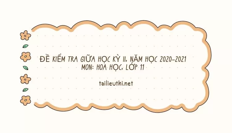 ĐỀ KIỂM TRA GIỮA HỌC KỲ II, NĂM HỌC 2020-2021 MÔN: HÓA HỌC, LỚP 11 (hay và chi tiết )...