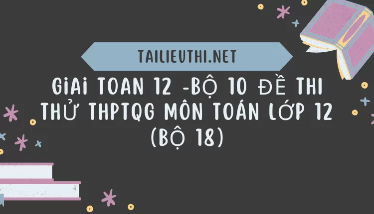 BỘ 10 ĐỀ THI THỬ THPTQG MÔN TOÁN LỚP 12 (BỘ 18)