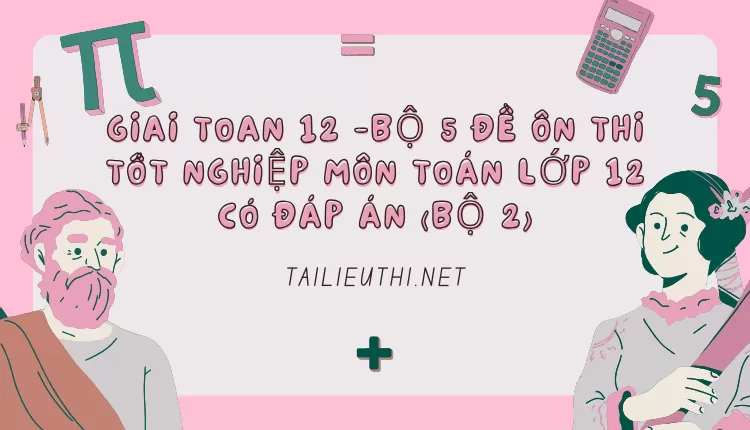 BỘ 5 ĐỀ ÔN THI TỐT NGHIỆP MÔN TOÁN LỚP 12 CÓ ĐÁP ÁN (BỘ 2)