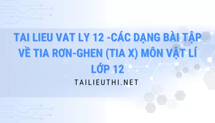 CÁC DẠNG BÀI TẬP VỀ TIA RƠN-GHEN (TIA X) MÔN VẬT LÍ LỚP 12