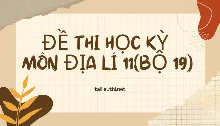 ĐỀ THI HỌC KỲ  Môn Địa Lí 11(bộ 19) ( đa dạng và chi tiết)...