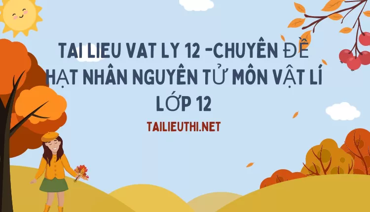 CHUYÊN ĐỀ HẠT NHÂN NGUYÊN TỬ MÔN VẬT LÍ LỚP 12