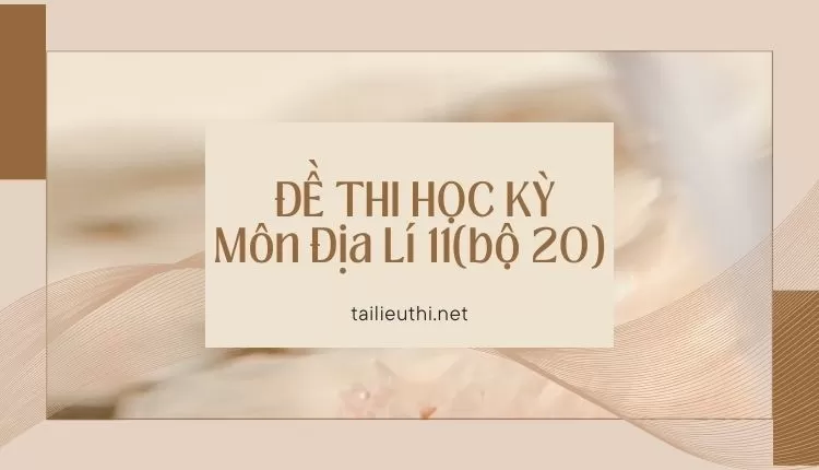 ĐỀ THI HỌC KỲ  Môn Địa Lí 11(bộ 20) ( đa dạng và chi tiết )...