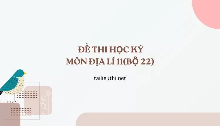 ĐỀ THI HỌC KỲ  Môn Địa Lí 11(bộ 22) ( đa dạng và chi tiết)...