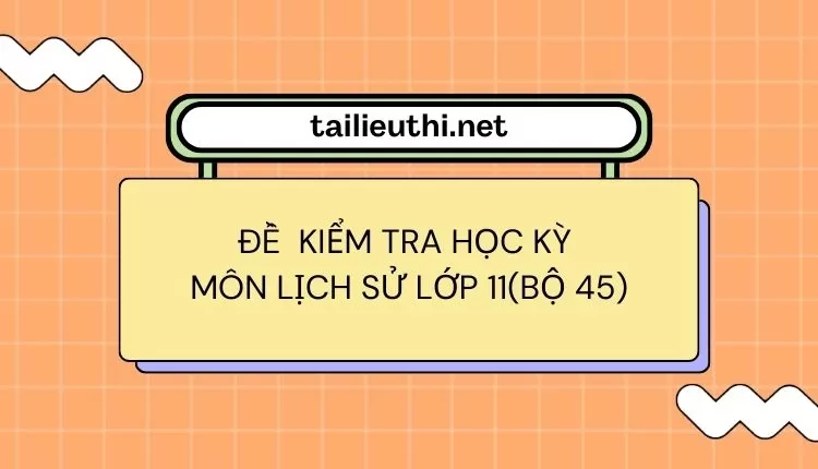 ĐỀ  KIỂM TRA HỌC KỲ  Môn LỊCH SỬ LỚP 11(bộ 45) (đa dạng và chi tiết )...