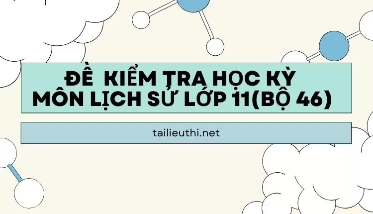 ĐỀ  KIỂM TRA HỌC KỲ  Môn LỊCH SỬ LỚP 11(bộ 46) (đa dạng và chi tiết )...