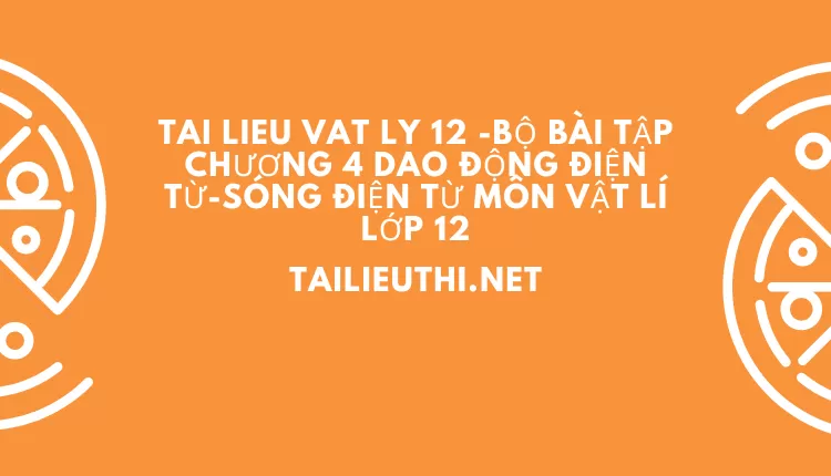 BỘ BÀI TẬP CHƯƠNG 4 DAO ĐỘNG ĐIỆN TỪ-SÓNG ĐIỆN TỪ MÔN VẬT LÍ LỚP 12