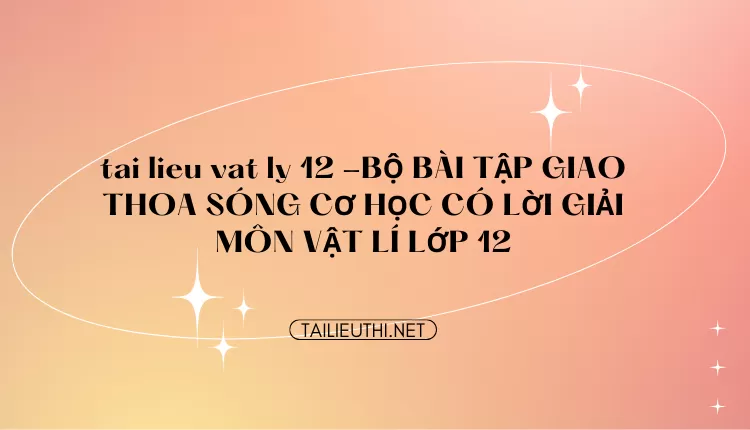 BỘ BÀI TẬP GIAO THOA SÓNG CƠ HỌC CÓ LỜI GIẢI MÔN VẬT LÍ LỚP 12