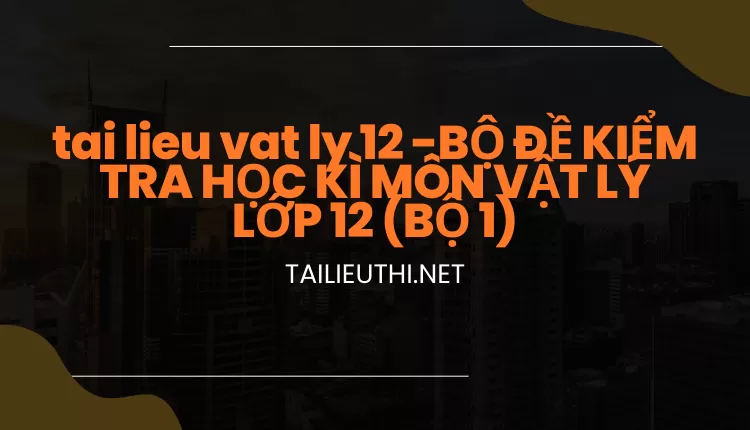 BỘ ĐỀ KIỂM TRA HỌC KÌ MÔN VẬT LÝ LỚP 12 (BỘ 1)