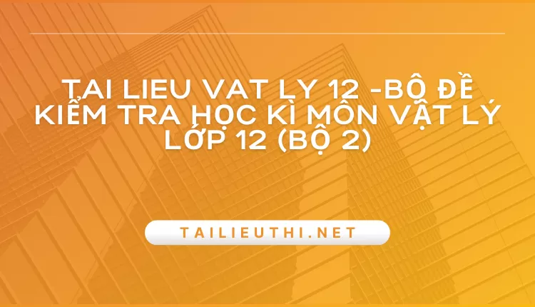 BỘ ĐỀ KIỂM TRA HỌC KÌ MÔN VẬT LÝ LỚP 12 (BỘ 2)