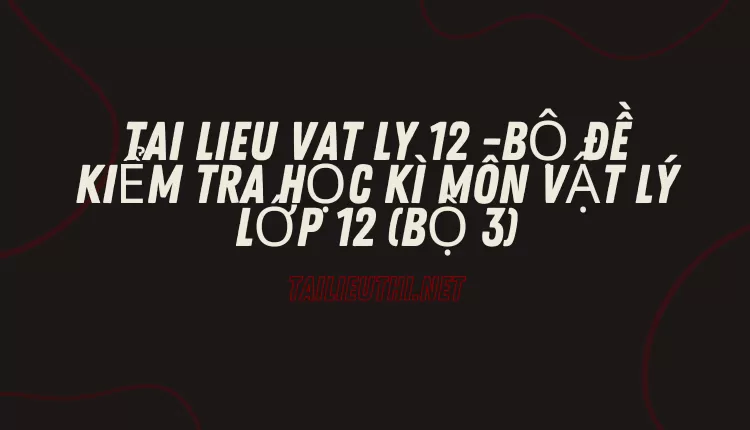 BỘ ĐỀ KIỂM TRA HỌC KÌ MÔN VẬT LÝ LỚP 12 (BỘ 3)