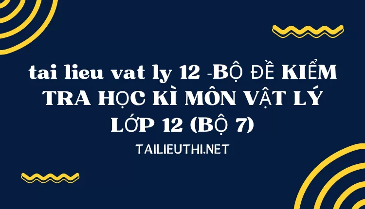 BỘ ĐỀ KIỂM TRA HỌC KÌ MÔN VẬT LÝ LỚP 12 (BỘ 7)