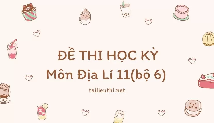 ĐỀ THI HỌC KỲ  Môn Địa Lí 11(bộ 6) ( đa dạng và chi tiết )...