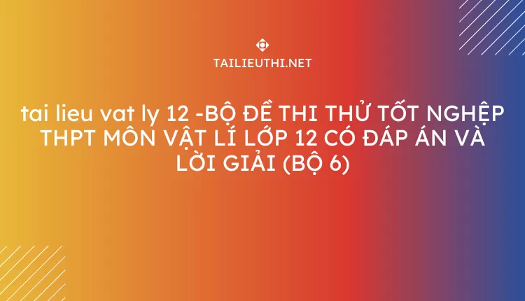 BỘ ĐỀ THI THỬ TỐT NGHỆP THPT MÔN VẬT LÍ LỚP 12 CÓ ĐÁP ÁN VÀ LỜI GIẢI (BỘ 6)