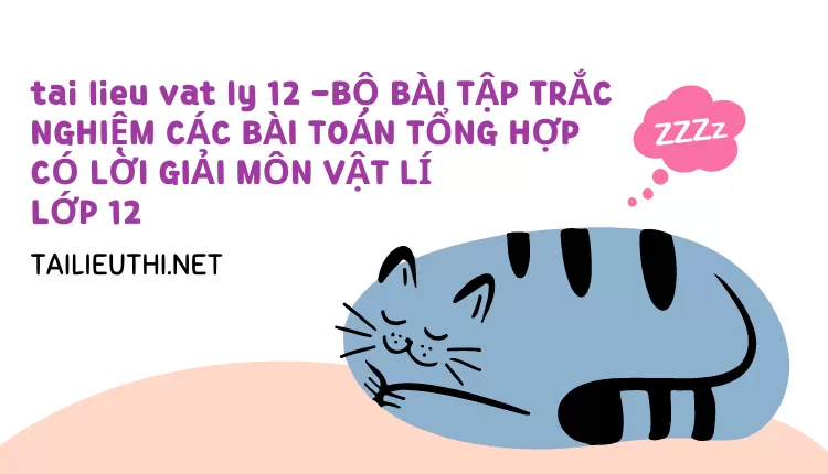 BỘ BÀI TẬP TRẮC NGHIỆM CÁC BÀI TOÁN TỔNG HỢP CÓ LỜI GIẢI MÔN VẬT LÍ LỚP 12