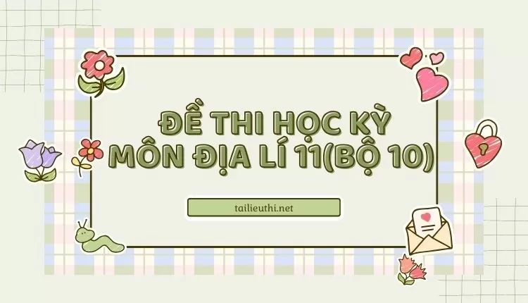 ĐỀ THI HỌC KỲ  Môn Địa Lí 11(bộ 10) ( đa dạng và chi tiết )...