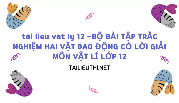 BỘ BÀI TẬP TRẮC NGHIỆM HAI VẬT DAO ĐỘNG CÓ LỜI GIẢI MÔN VẬT LÍ LỚP 12