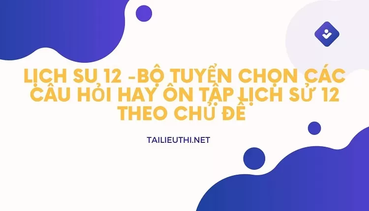 BỘ TUYỂN CHỌN CÁC CÂU HỎI HAY ÔN TẬP LỊCH SỬ 12 THEO CHỦ ĐỀ