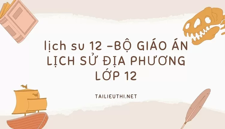 BỘ GIÁO ÁN LỊCH SỬ ĐỊA PHƯƠNG LỚP 12