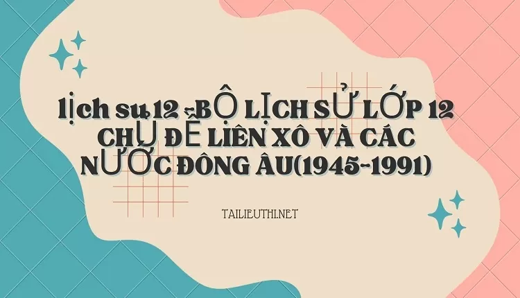 BỘ LỊCH SỬ LỚP 12 CHỦ ĐỀ LIÊN XÔ VÀ CÁC NƯỚC ĐÔNG ÂU(1945-1991)