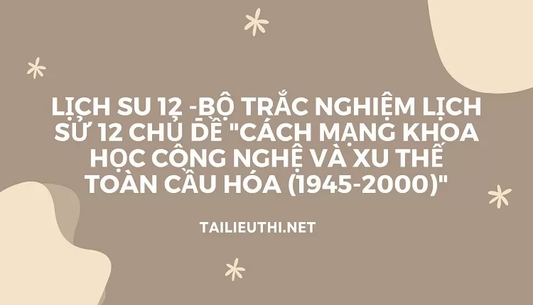 BỘ TRẮC NGHIỆM LỊCH SỬ 12 CHỦ ĐỀ "CÁCH MẠNG KHOA HỌC CÔNG NGHỆ VÀ XU THẾ TOÀN CẦU HÓA (1945-2000)"