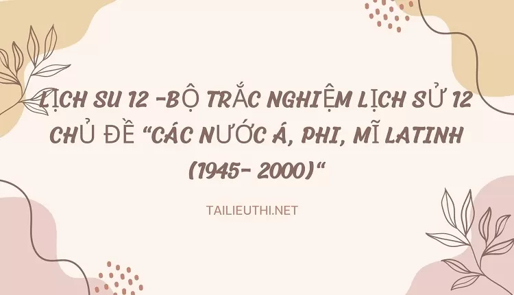 BỘ TRẮC NGHIỆM LỊCH SỬ 12 CHỦ ĐỀ "CÁC NƯỚC Á, PHI, MĨ LATINH (1945- 2000)"