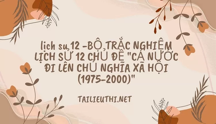 BỘ TRẮC NGHIỆM LỊCH SỬ 12 CHỦ ĐỀ "CẢ NƯỚC ĐI LÊN CHỦ NGHĨA XÃ HỘI (1975-2000)"