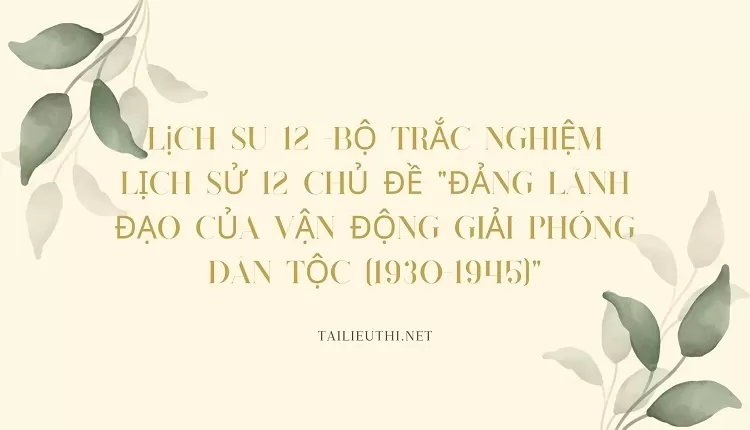 BỘ TRẮC NGHIỆM LỊCH SỬ 12 CHỦ ĐỀ "ĐẢNG LÃNH ĐẠO CỦA VẬN ĐỘNG GIẢI PHÓNG DÂN TỘC (1930-1945)"